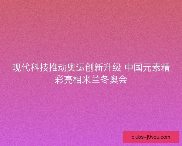 现代科技推动奥运创新升级 中国元素精彩亮相米兰冬奥会