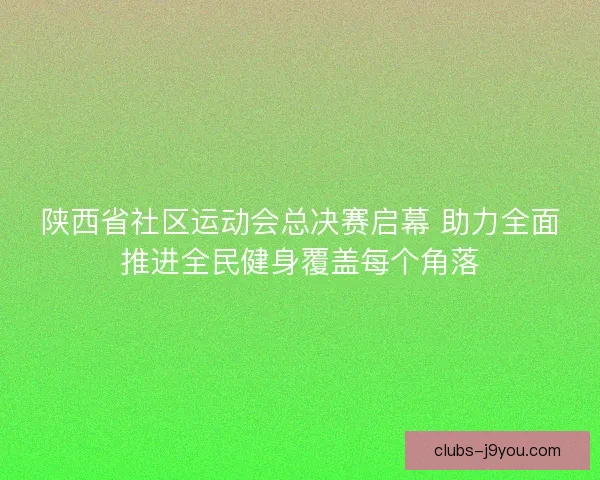 陕西省社区运动会总决赛启幕 助力全面推进全民健身覆盖每个角落