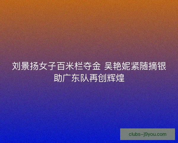 刘景扬女子百米栏夺金 吴艳妮紧随摘银助广东队再创辉煌