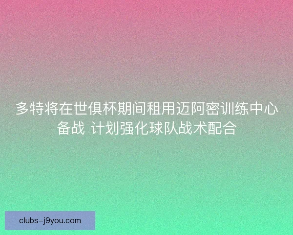 多特将在世俱杯期间租用迈阿密训练中心备战 计划强化球队战术配合