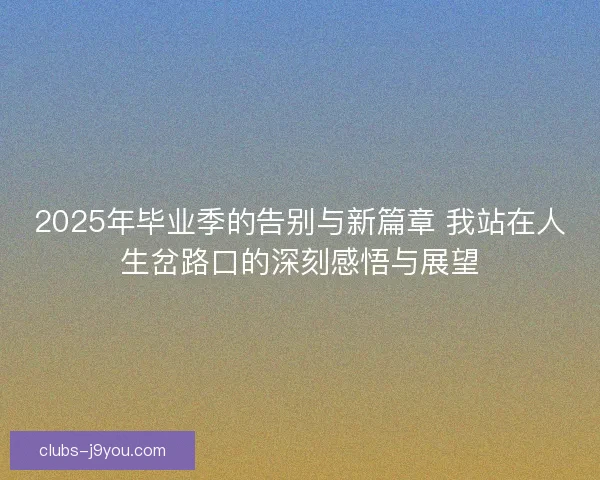 2025年毕业季的告别与新篇章 我站在人生岔路口的深刻感悟与展望 2025年毕业季的告别与新篇章 我站在人生岔路口的深刻感悟与展望