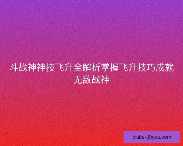 斗战神神技飞升全解析掌握飞升技巧成就无敌战神 斗战神神技飞升全解析掌握飞升技巧成就无敌战神