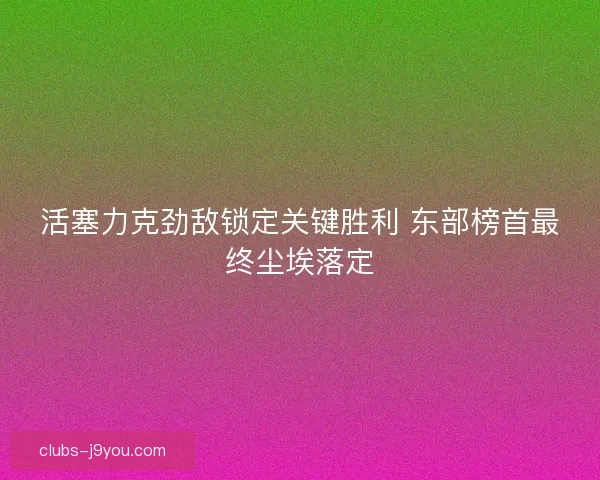 活塞力克劲敌锁定关键胜利 东部榜首最终尘埃落定 活塞力克劲敌锁定关键胜利 东部榜首最终尘埃落定
