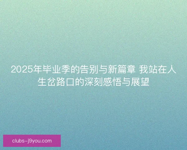 2025年毕业季的告别与新篇章 我站在人生岔路口的深刻感悟与展望