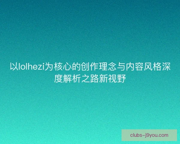 以lolhezi为核心的创作理念与内容风格深度解析之路新视野