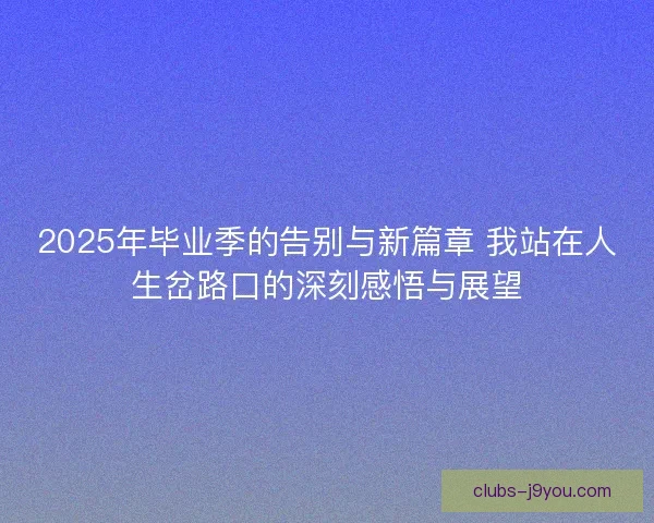 2025年毕业季的告别与新篇章 我站在人生岔路口的深刻感悟与展望