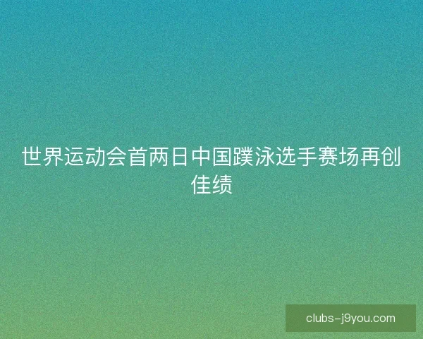 世界运动会首两日中国蹼泳选手赛场再创佳绩