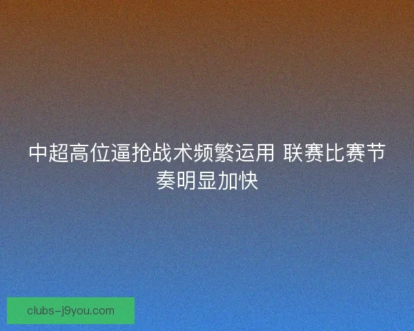 中超高位逼抢战术频繁运用 联赛比赛节奏明显加快